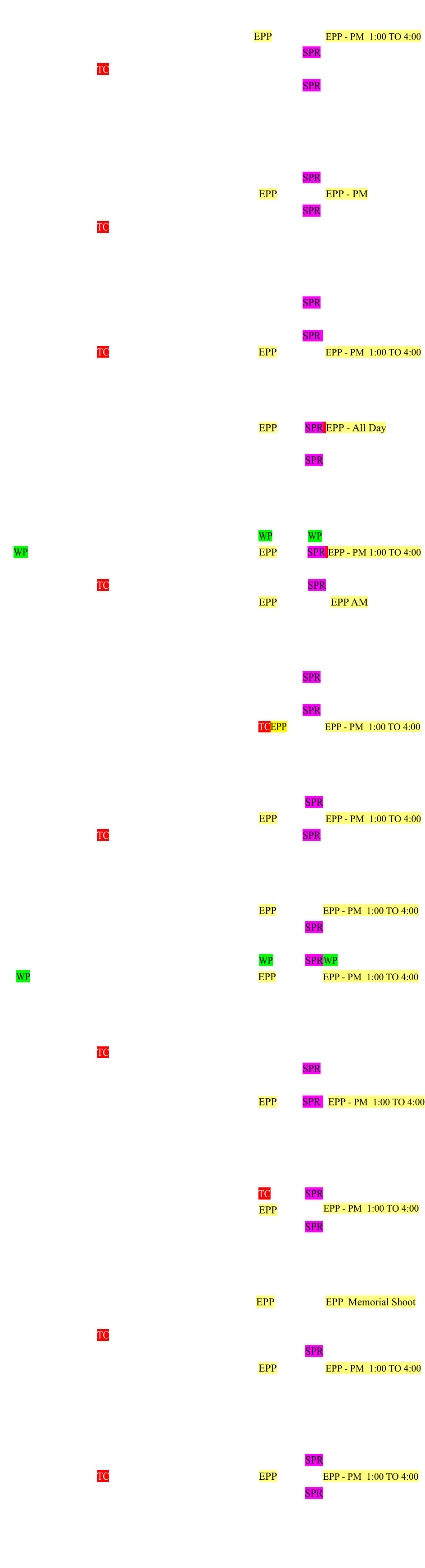 January 2025 Monday Tuesday Wednesday Thursday Friday Saturday Sunday   1 2 3 4 EPP  5            EPP - PM  1:00 TO 4:00 6   7 8  9		 10 11 12 SPR 13 14		 15 TC  16 17 18 19  20  21 22 23 24 25 26 SPR 27 28 29  30 31     February 2025 Monday Tuesday Wednesday Thursday Friday Saturday Sunday   	       1     2    3 4 5  6 7 8 9   SPR 10 11 12 13 14 15 EPP  16          EPP - PM 17 18 19 20 21 22   23 SPR 24 25 26 TC 27 28     March 2025 Monday Tuesday Wednesday Thursday Friday Saturday Sunday 31         1 2 3 4 5 6 7 8 9   SPR 10 11 12 13 14 15 16 17 18 19 20 21 22   23 SPR   24 25 26 TC 27 28 29 EPP 30          EPP - PM  1:00 TO 4:00 April 2025 Monday Tuesday Wednesday Thursday Friday Saturday Sunday  1 2 3  4 5 6 7 8 9 10 11 12 EPP 13  SPR EPP - All Day 14 15 16 17 18 19   20           21 22 23 24 25 26 27  SPR 28  29 30       May 2025 Monday Tuesday Wednesday Thursday Friday Saturday Sunday     1 2 3   WP 4     WP      5  WP 6 7 8 9 10 EPP 11   SPR EPP - PM 1:00 TO 4:00 12 13 14 15 16 17   18           19 20 21 TC  22 23 24    25   SPR  26  27 28  29 30 31 EPP                  EPP AM June 2025 Monday Tuesday Wednesday Thursday Friday Saturday Sunday 30         1           2 3 4  5 6 7  8   SPR  9 10 11  12 13 14     15 16 17 18 19 20 21 22 SPR  23 24 25 26 27 28 TCEPP 29          EPP - PM  1:00 TO 4:00 July 2025 Monday Tuesday Wednesday Thursday Friday Saturday Sunday  1 2 3 4 5 6 7 8 9 10 11 12 13  SPR  14 15 16 17 18 19 EPP 20          EPP - PM  1:00 TO 4:00 21 22 23 TC 24 25 26  27 SPR  28 29 30   31                   August 2025 Monday Tuesday Wednesday Thursday Friday Saturday Sunday     0 1 2   EPP 3           EPP - PM  1:00 TO 4:00 4 5 6 7 8 9  10  SPR 11 12 13 14 15 16    17        18 19 20 21 22 23 WP  24  SPRWP 25 WP   26 27 28 29 30 EPP  31         EPP - PM  1:00 TO 4:00 September 2025 Monday Tuesday Wednesday Thursday Friday Saturday Sunday               1 2 3   TC 4 5 6 7    8 9 10 11 12 13  14 SPR 15 16 17 18 19 20   21   22 23 24 25 26 27 EPP  28 SPR   EPP - PM  1:00 TO 4:00         29 30            October 2025 Monday Tuesday Wednesday Thursday Friday Saturday Sunday    1 2 3 4 5 6 7 8  9 10 11 TC 12  SPR 13 14 15 16  17  18 EPP 19   20 21 22 23 24 25  26  SPR 27 28 29 30 31    November 2025 Monday Tuesday Wednesday Thursday Friday Saturday Sunday      1  EPP 2            EPP  Memorial Shoot 3 4 5    6 7 8  9  10 11 12 TC 13 14 15  16 17 18 19 20 21 22 23  SPR 24 25 26 27 28 29 EPP 30          EPP - PM  1:00 TO 4:00 December 2025  Monday Tuesday Wednesday Thursday Friday Saturday Sunday               1 2 3 4 5 6 7     8 9 10 11 12 13 14  SPR 15 16 17 TC  18 19 20 EPP 21         EPP - PM  1:00 TO 4:00  22 23 24   25 26 27 28  SPR 29 30 31           Generated by  FreeHTMLCalendar.com Copyright © 2011 John Dalbey. EPP - PM  1:00 TO 4:00