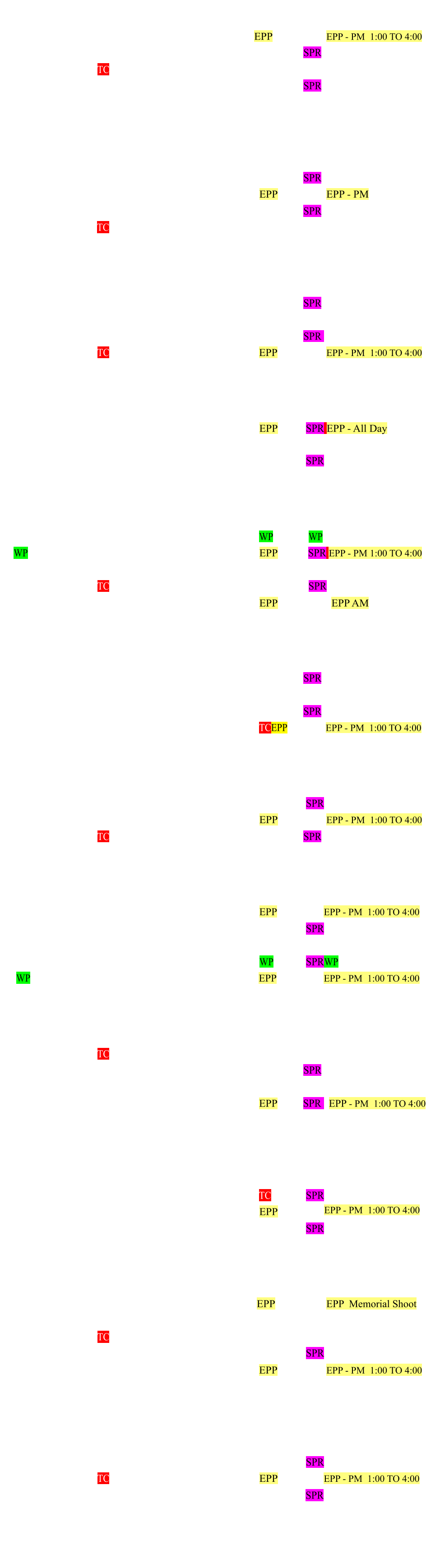 January 2025 Monday Tuesday Wednesday Thursday Friday Saturday Sunday   1 2 3 4 EPP  5            EPP - PM  1:00 TO 4:00 6   7 8  9		 10 11 12 SPR 13 14		 15 TC  16 17 18 19  20  21 22 23 24 25 26 SPR 27 28 29  30 31     February 2025 Monday Tuesday Wednesday Thursday Friday Saturday Sunday   	       1     2    3 4 5  6 7 8 9   SPR 10 11 12 13 14 15 EPP  16          EPP - PM 17 18 19 20 21 22   23 SPR 24 25 26 TC 27 28     March 2025 Monday Tuesday Wednesday Thursday Friday Saturday Sunday 31         1 2 3 4 5 6 7 8 9   SPR 10 11 12 13 14 15 16 17 18 19 20 21 22   23 SPR   24 25 26 TC 27 28 29 EPP 30          EPP - PM  1:00 TO 4:00 April 2025 Monday Tuesday Wednesday Thursday Friday Saturday Sunday  1 2 3  4 5 6 7 8 9 10 11 12 EPP 13  SPR EPP - All Day 14 15 16 17 18 19   20           21 22 23 24 25 26 27  SPR 28  29 30       May 2025 Monday Tuesday Wednesday Thursday Friday Saturday Sunday     1 2 3   WP 4     WP      5  WP 6 7 8 9 10 EPP 11   SPR EPP - PM 1:00 TO 4:00 12 13 14 15 16 17   18           19 20 21 TC  22 23 24    25   SPR  26  27 28  29 30 31 EPP                  EPP AM June 2025 Monday Tuesday Wednesday Thursday Friday Saturday Sunday 30         1           2 3 4  5 6 7  8   SPR  9 10 11  12 13 14     15 16 17 18 19 20 21 22 SPR  23 24 25 26 27 28 TCEPP 29          EPP - PM  1:00 TO 4:00 July 2025 Monday Tuesday Wednesday Thursday Friday Saturday Sunday  1 2 3 4 5 6 7 8 9 10 11 12 13  SPR  14 15 16 17 18 19 EPP 20          EPP - PM  1:00 TO 4:00 21 22 23 TC 24 25 26  27 SPR  28 29 30   31                   August 2025 Monday Tuesday Wednesday Thursday Friday Saturday Sunday     0 1 2   EPP 3           EPP - PM  1:00 TO 4:00 4 5 6 7 8 9  10  SPR 11 12 13 14 15 16    17        18 19 20 21 22 23 WP  24  SPRWP 25 WP   26 27 28 29 30 EPP  31         EPP - PM  1:00 TO 4:00 September 2025 Monday Tuesday Wednesday Thursday Friday Saturday Sunday               1 2 3   TC 4 5 6 7    8 9 10 11 12 13  14 SPR 15 16 17 18 19 20   21   22 23 24 25 26 27 EPP  28 SPR   EPP - PM  1:00 TO 4:00         29 30            October 2025 Monday Tuesday Wednesday Thursday Friday Saturday Sunday    1 2 3 4 5 6 7 8  9 10 11 TC 12  SPR 13 14 15 16  17  18 EPP 19   20 21 22 23 24 25  26  SPR 27 28 29 30 31    November 2025 Monday Tuesday Wednesday Thursday Friday Saturday Sunday      1  EPP 2            EPP  Memorial Shoot 3 4 5    6 7 8  9  10 11 12 TC 13 14 15  16 17 18 19 20 21 22 23  SPR 24 25 26 27 28 29 EPP 30          EPP - PM  1:00 TO 4:00 December 2025  Monday Tuesday Wednesday Thursday Friday Saturday Sunday               1 2 3 4 5 6 7     8 9 10 11 12 13 14  SPR 15 16 17 TC  18 19 20 EPP 21         EPP - PM  1:00 TO 4:00  22 23 24   25 26 27 28  SPR 29 30 31             ################################################################################ EPP - PM  1:00 TO 4:00